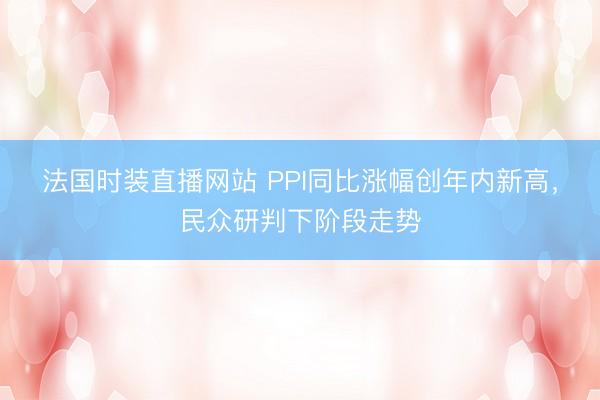 法国时装直播网站 PPI同比涨幅创年内新高，民众研判下阶段走势