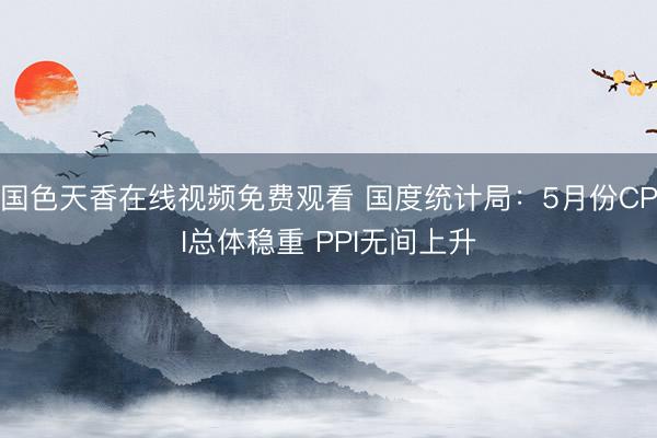 国色天香在线视频免费观看 国度统计局：5月份CPI总体稳重 PPI无间上升