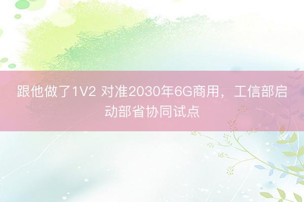 跟他做了1V2 对准2030年6G商用，工信部启动部省协同试点