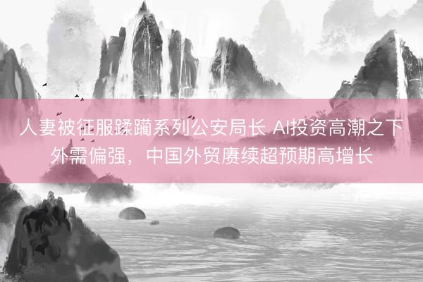 人妻被征服蹂躏系列公安局长 AI投资高潮之下外需偏强，中国外贸赓续超预期高增长