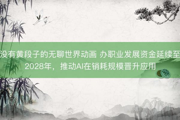 没有黄段子的无聊世界动画 办职业发展资金延续至2028年，推动AI在销耗规模晋升应用