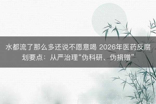 水都流了那么多还说不愿意喝 2026年医药反腐划要点：从严治理“伪科研、伪捐赠”
