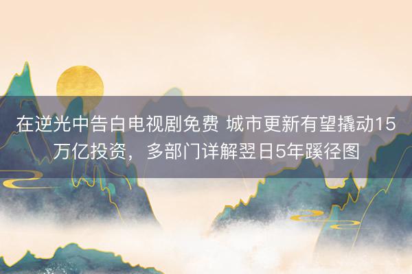在逆光中告白电视剧免费 城市更新有望撬动15万亿投资，多部门详解翌日5年蹊径图