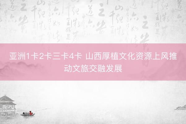 亚洲1卡2卡三卡4卡 山西厚植文化资源上风推动文旅交融发展