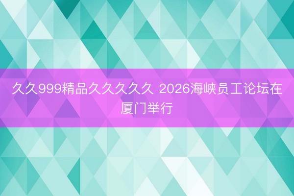 久久999精品久久久久久 2026海峡员工论坛在厦门举行