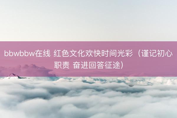 bbwbbw在线 红色文化欢快时间光彩（谨记初心职责 奋进回答征途）