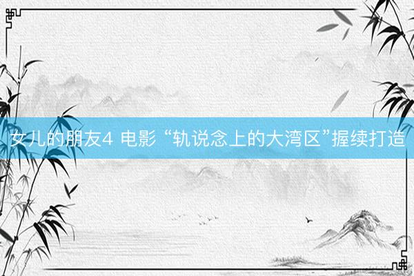 女儿的朋友4 电影 “轨说念上的大湾区”握续打造