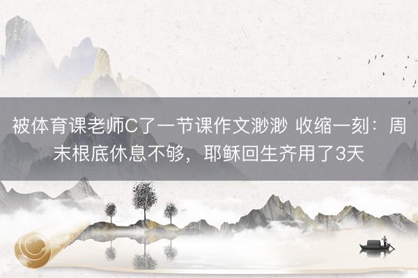 被体育课老师C了一节课作文渺渺 收缩一刻：周末根底休息不够，耶稣回生齐用了3天