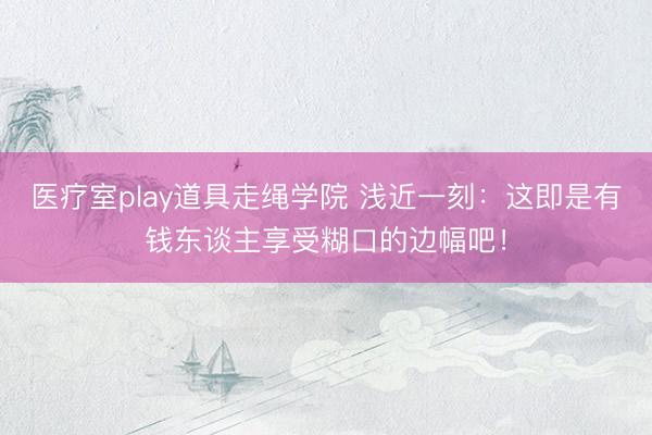 医疗室play道具走绳学院 浅近一刻：这即是有钱东谈主享受糊口的边幅吧！