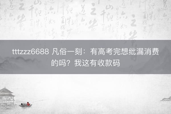 tttzzz6688 凡俗一刻：有高考完想纰漏消费的吗？我这有收款码
