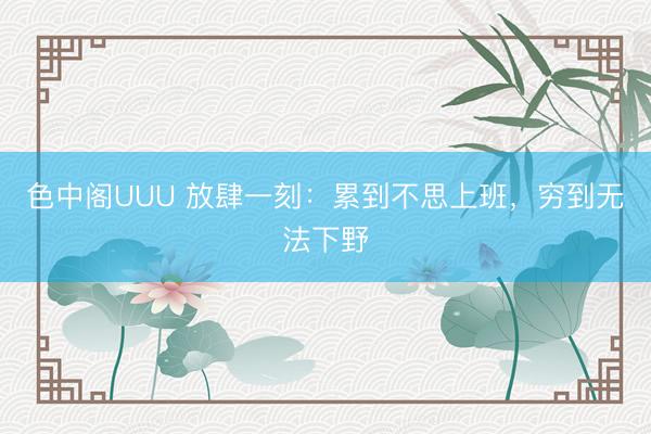 色中阁UUU 放肆一刻：累到不思上班，穷到无法下野
