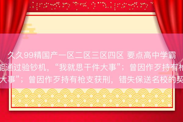 久久99精国产一区二区三区四区 要点高中学霸造数百万假钞，大部分能通过验钞机，“我就思干件大事”；曾因作歹持有枪支获刑，错失保送名校的契机