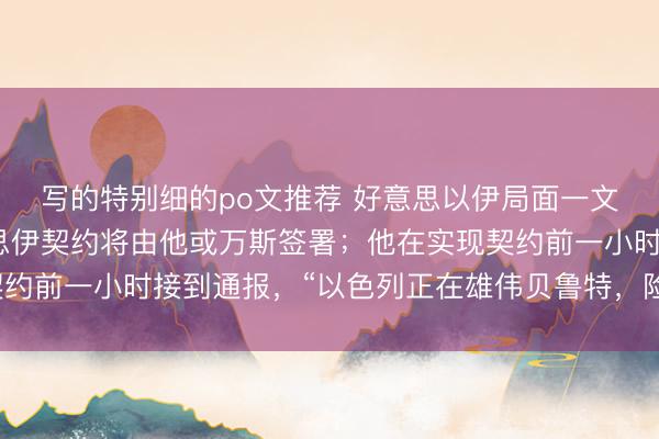 写的特别细的po文推荐 好意思以伊局面一文速览：特朗普称好意思伊契约将由他或万斯签署；他在实现契约前一小时接到通报，“以色列正在雄伟贝鲁特，险些不敢驯服”