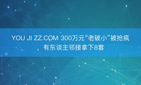 YOU JI ZZ.COM 300万元“老破小”被抢疯，有东谈主邻接拿下8套