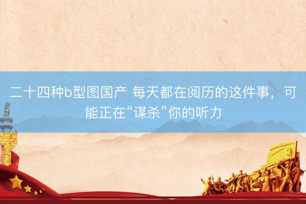 二十四种b型图国产 每天都在阅历的这件事，可能正在“谋杀”你的听力