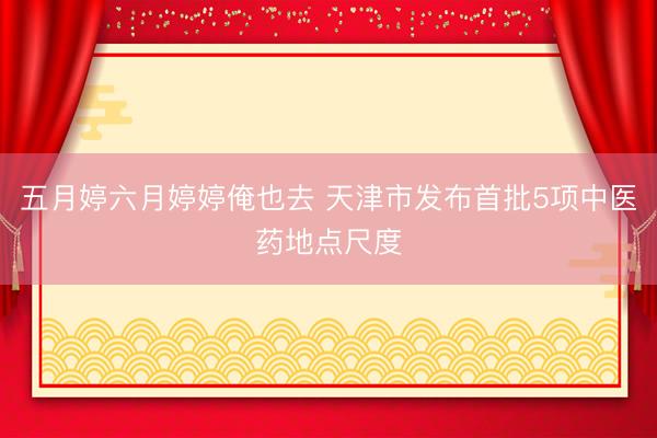 五月婷六月婷婷俺也去 天津市发布首批5项中医药地点尺度