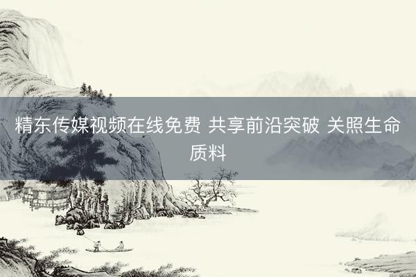 精东传媒视频在线免费 共享前沿突破 关照生命质料