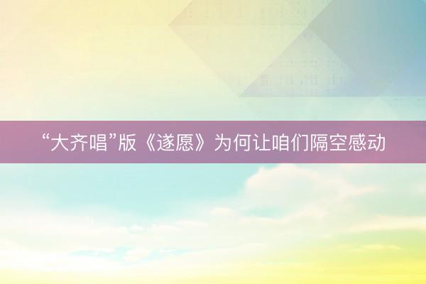 “大齐唱”版《遂愿》为何让咱们隔空感动