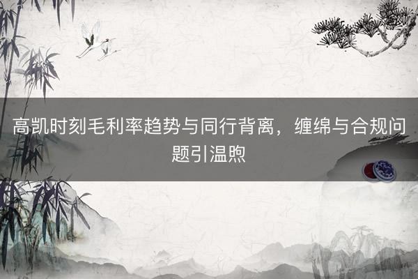 高凯时刻毛利率趋势与同行背离，缠绵与合规问题引温煦