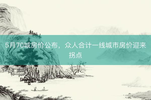 5月70城房价公布，众人合计一线城市房价迎来拐点