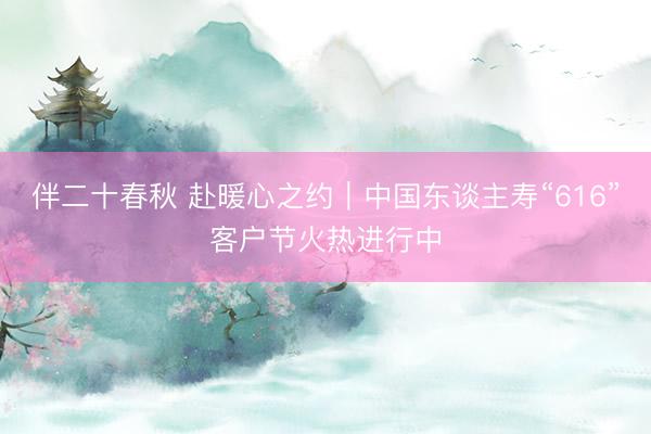 伴二十春秋 赴暖心之约｜中国东谈主寿“616”客户节火热进行中
