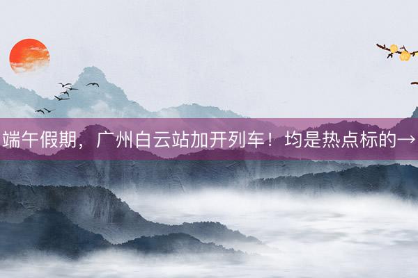 端午假期，广州白云站加开列车！均是热点标的→