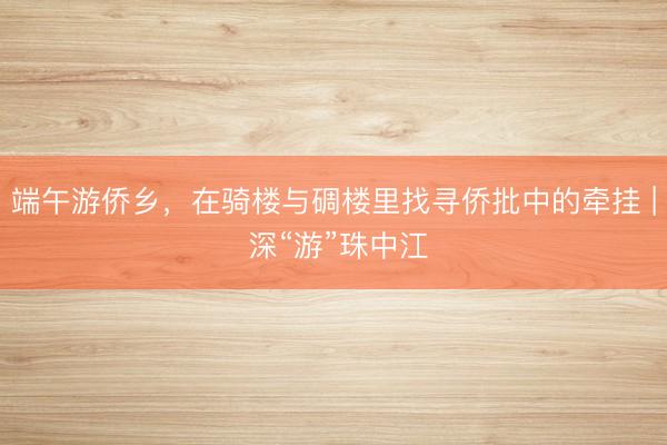 端午游侨乡，在骑楼与碉楼里找寻侨批中的牵挂 | 深“游”珠中江