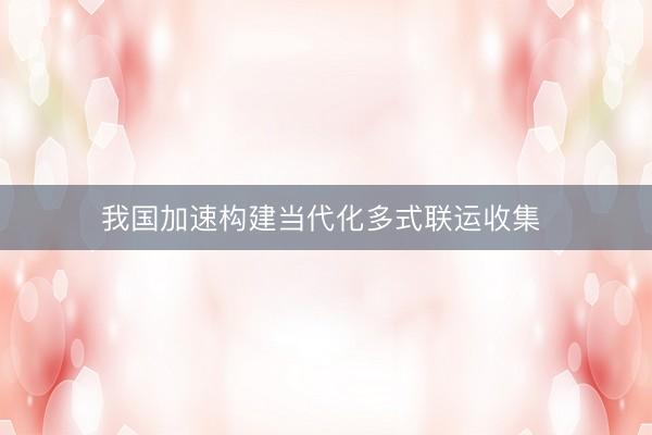 我国加速构建当代化多式联运收集 