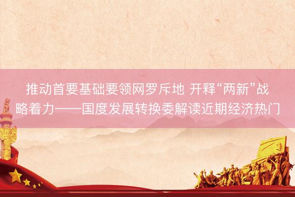 推动首要基础要领网罗斥地 开释“两新”战略着力——国度发展转换委解读近期经济热门