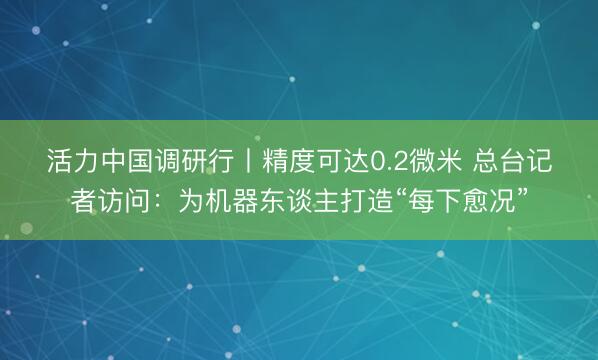 活力中国调研行丨精度可达0.2微米 总台记者访问：为机器东谈主打造“每下愈况”
