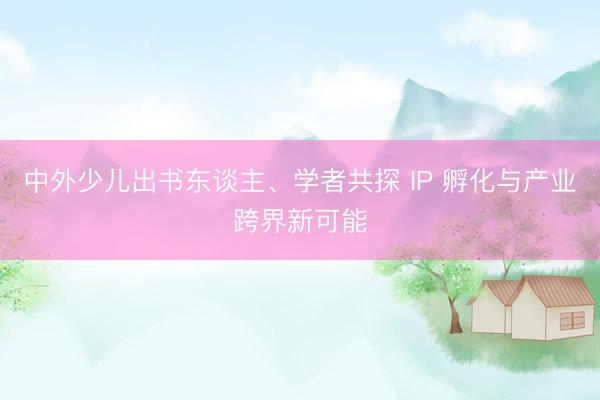 中外少儿出书东谈主、学者共探 IP 孵化与产业跨界新可能