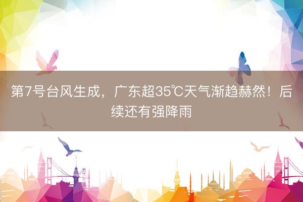 第7号台风生成,广东超35℃天气渐趋赫然!后续还有强降雨