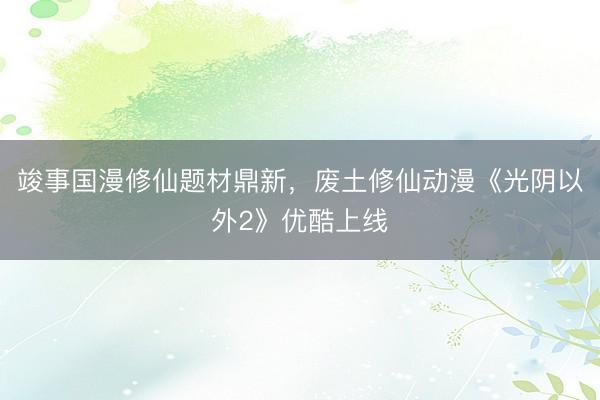 竣事国漫修仙题材鼎新，废土修仙动漫《光阴以外2》优酷上线