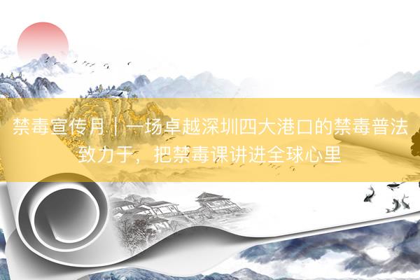 禁毒宣传月｜一场卓越深圳四大港口的禁毒普法致力于，把禁毒课讲进全球心里