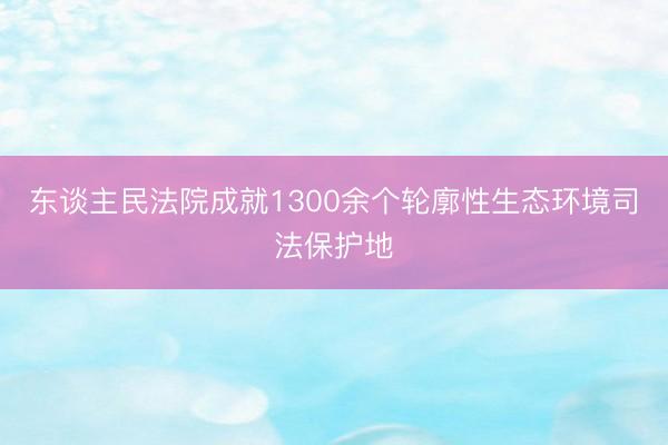 东谈主民法院成就1300余个轮廓性生态环境司法保护地