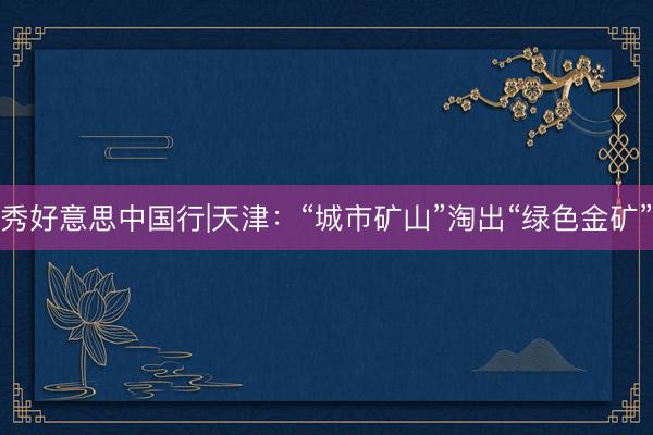 秀好意思中国行|天津：“城市矿山”淘出“绿色金矿”